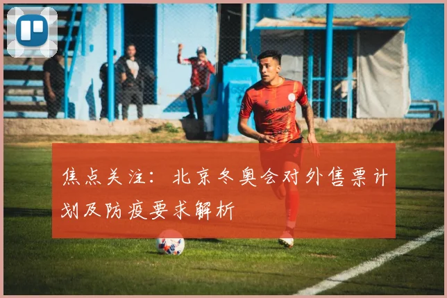 焦点关注：北京冬奥会对外售票计划及防疫要求解析