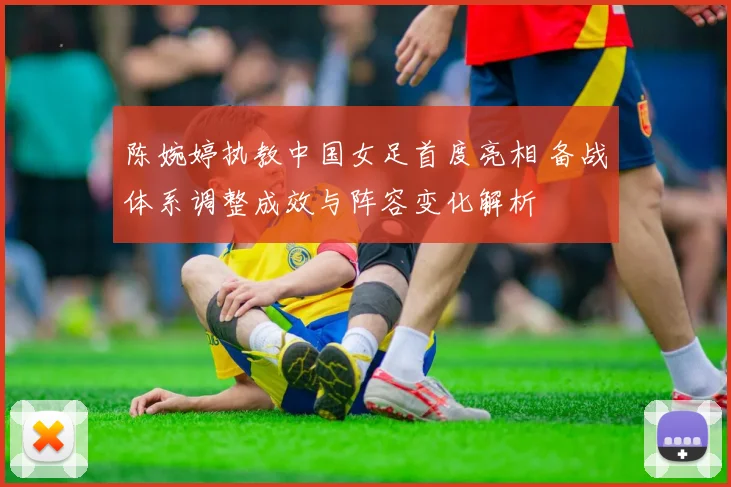 陈婉婷执教中国女足首度亮相 备战体系调整成效与阵容变化解析