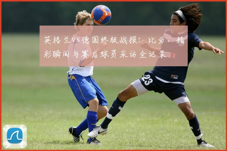 英格兰vs德国终极战报：比分、精彩瞬间与赛后球员采访全记录
