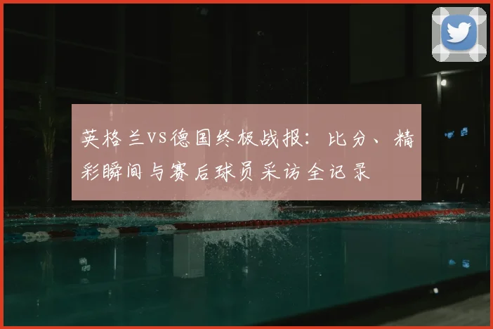 英格兰vs德国终极战报：比分、精彩瞬间与赛后球员采访全记录
